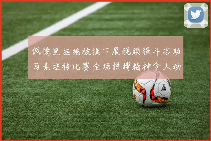 佩德里拒绝被换下展现顽强斗志助马竞逆转比赛全场拼搏精神令人动容