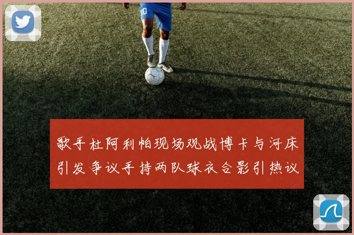 歌手杜阿利帕现场观战博卡与河床引发争议手持两队球衣合影引热议