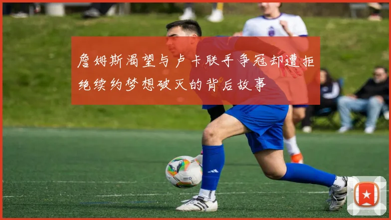 詹姆斯渴望与卢卡联手争冠却遭拒绝续约梦想破灭的背后故事