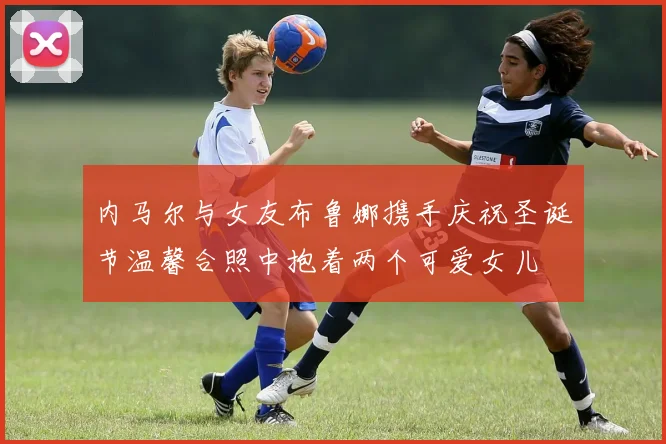 内马尔与女友布鲁娜携手庆祝圣诞节温馨合照中抱着两个可爱女儿