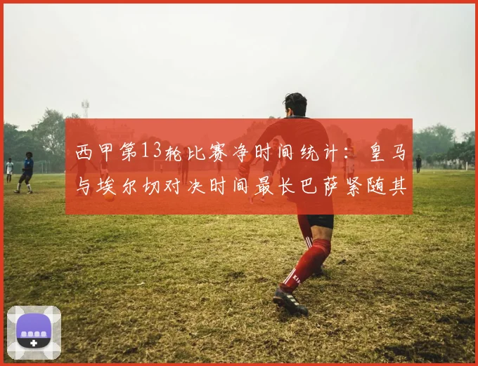 西甲第13轮比赛净时间统计：皇马与埃尔切对决时间最长巴萨紧随其后