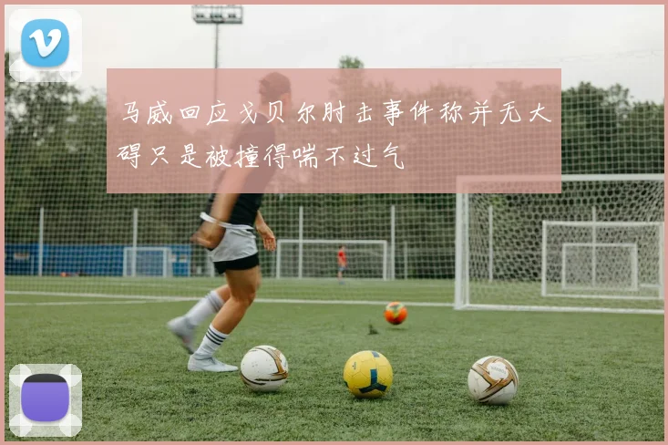 马威回应戈贝尔肘击事件称并无大碍只是被撞得喘不过气