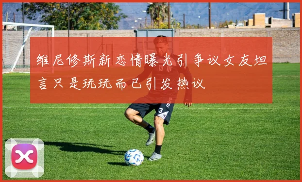 维尼修斯新恋情曝光引争议女友坦言只是玩玩而已引发热议