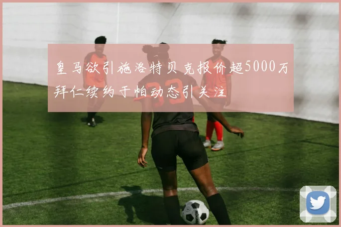 皇马欲引施洛特贝克报价超5000万拜仁续约于帕动态引关注
