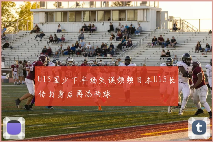 U15国少下半场失误频频日本U15长传打身后再添两球