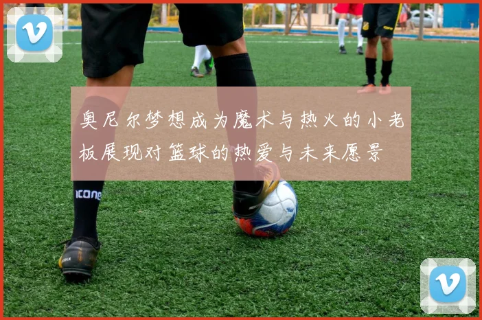 奥尼尔梦想成为魔术与热火的小老板展现对篮球的热爱与未来愿景