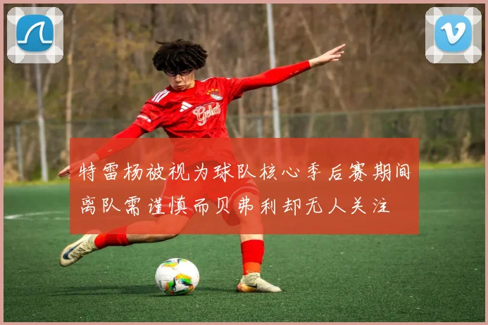 特雷杨被视为球队核心季后赛期间离队需谨慎而贝弗利却无人关注