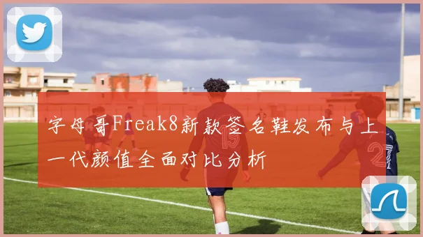 字母哥Freak8新款签名鞋发布与上一代颜值全面对比分析