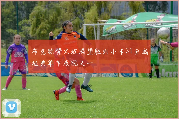 布克称赞文班渴望胜利小卡31分成经典单节表现之一