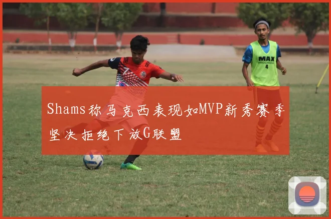 Shams称马克西表现如MVP新秀赛季坚决拒绝下放G联盟