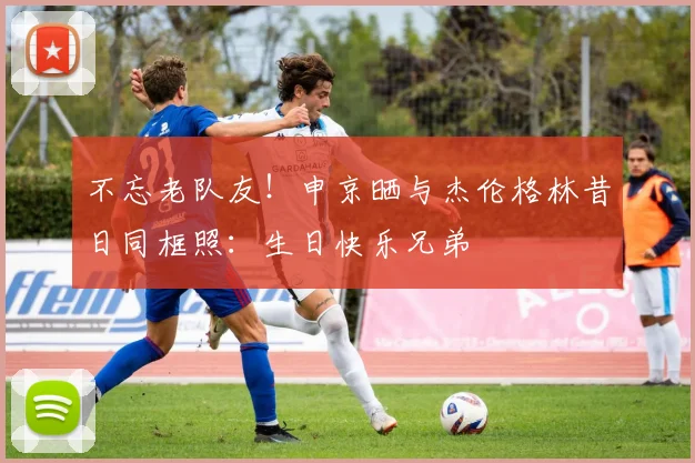 不忘老队友！申京晒与杰伦格林昔日同框照：生日快乐兄弟