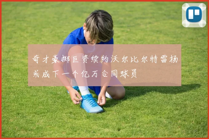 奇才豪掷巨资续约沃尔比尔特雷杨或成下一个亿万合同球员