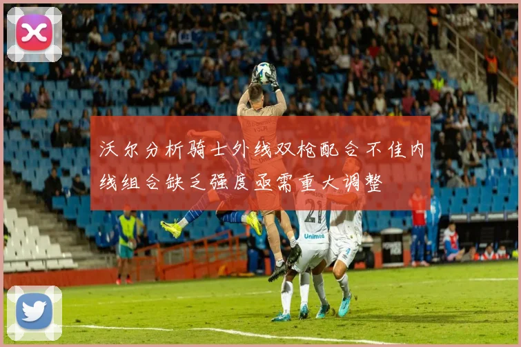 沃尔分析骑士外线双枪配合不佳内线组合缺乏强度亟需重大调整