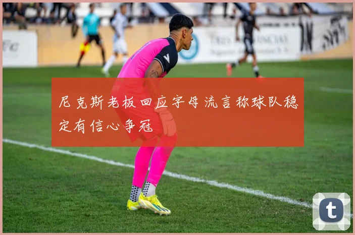 尼克斯老板回应字母流言称球队稳定有信心争冠