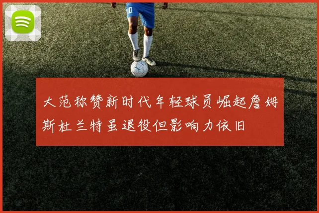 大范称赞新时代年轻球员崛起詹姆斯杜兰特虽退役但影响力依旧