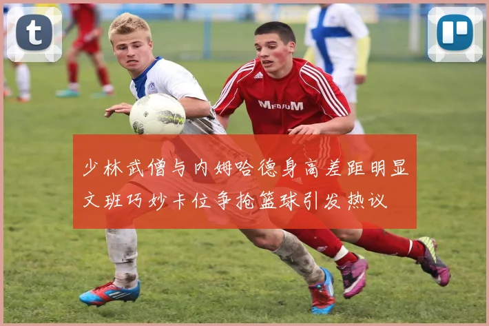 少林武僧与内姆哈德身高差距明显文班巧妙卡位争抢篮球引发热议