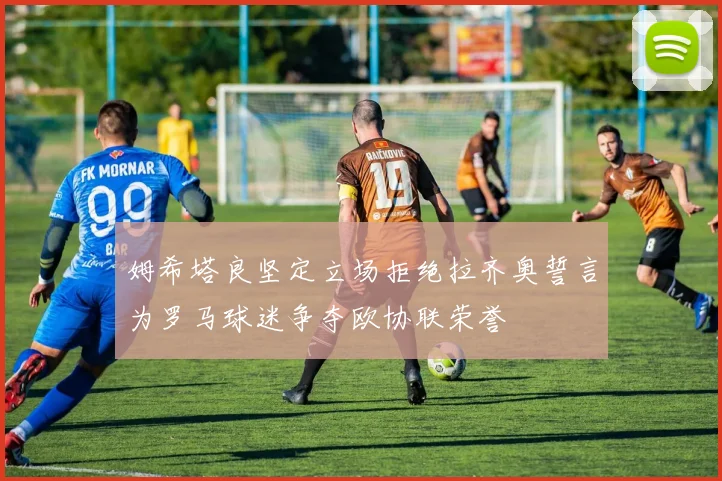 姆希塔良坚定立场拒绝拉齐奥誓言为罗马球迷争夺欧协联荣誉