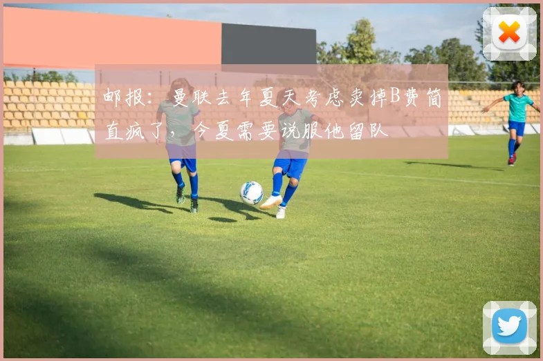 邮报：曼联去年夏天考虑卖掉B费简直疯了，今夏需要说服他留队