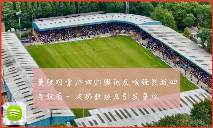 曼联对索帅回归舆论反响强烈近四年仅有一次执教经历引发争议