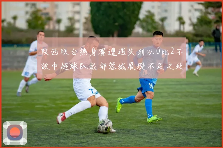 陕西联合热身赛遭遇失利以0比2不敌中超球队成都蓉城展现不足之处