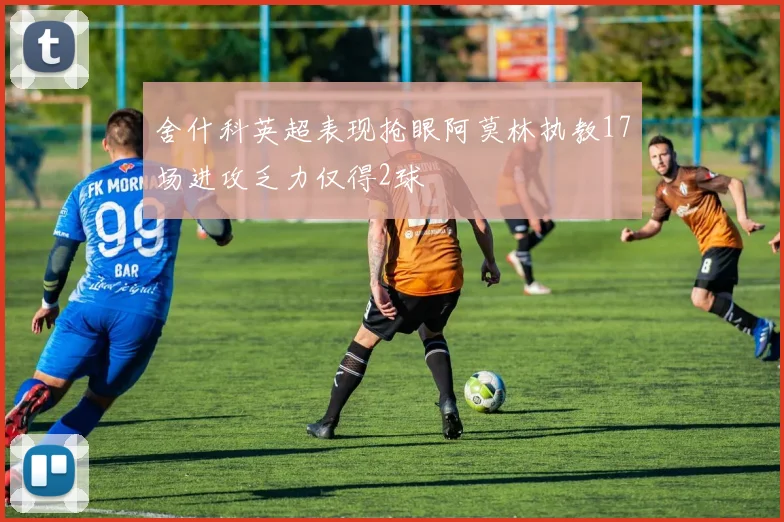 舍什科英超表现抢眼阿莫林执教17场进攻乏力仅得2球