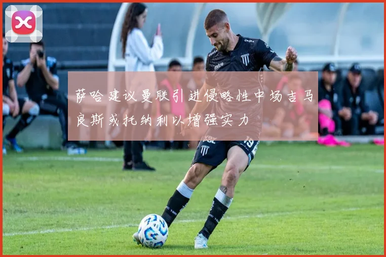 萨哈建议曼联引进侵略性中场吉马良斯或托纳利以增强实力