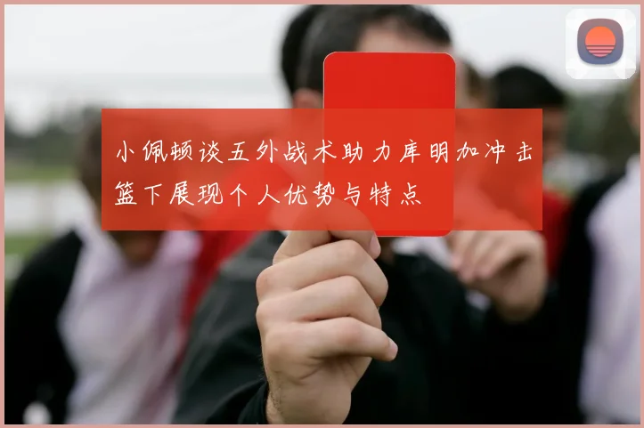 小佩顿谈五外战术助力库明加冲击篮下展现个人优势与特点