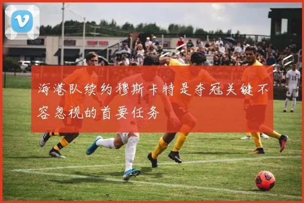 海港队续约穆斯卡特是夺冠关键不容忽视的首要任务